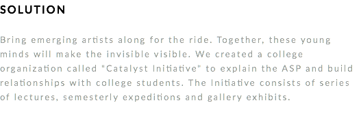 SOLUTION Bring emerging artists along for the ride. Together, these young minds will make the invisible visible. We created a college organization called "Catalyst Initiative" to explain the ASP and build relationships with college students. The Initiative consists of series of lectures, semesterly expeditions and gallery exhibits. 
